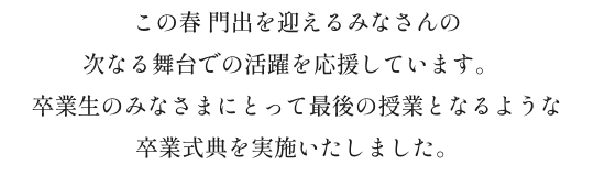 この春 門出を迎えるみなさんの次なる舞台での活躍を応援しています。卒業生のみなさまにとって最後の授業となるような
              卒業式典を実施いたしました。